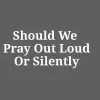 Should We Pray Out Loud Or Silently